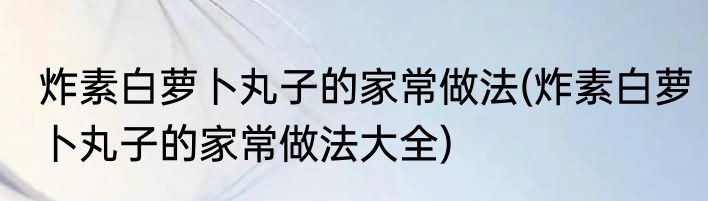 炸素白萝卜丸子的家常做法(炸素白萝卜丸子的家常做法大全)