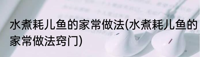 水煮耗儿鱼的家常做法(水煮耗儿鱼的家常做法窍门)