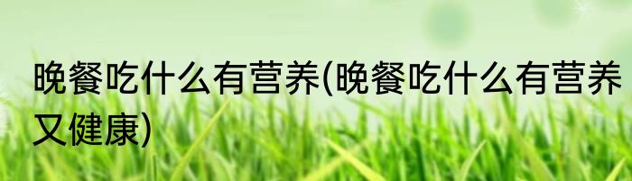 晚餐吃什么有营养(晚餐吃什么有营养又健康)