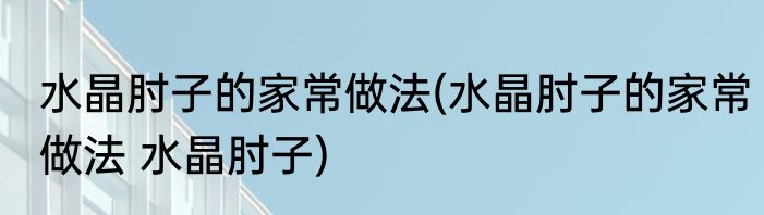 水晶肘子的家常做法(水晶肘子的家常做法 水晶肘子)