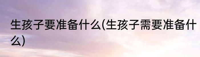 生孩子要准备什么(生孩子需要准备什么)
