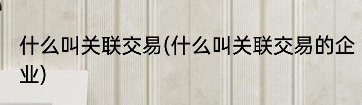 什么叫关联交易(什么叫关联交易的企业)