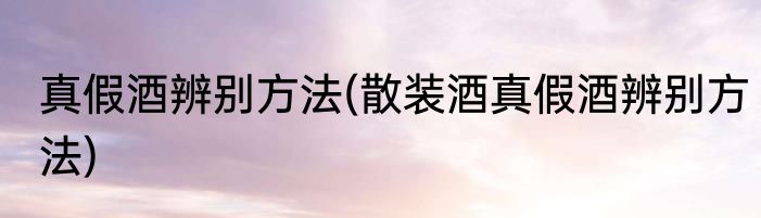 真假酒辨别方法(散装酒真假酒辨别方法)