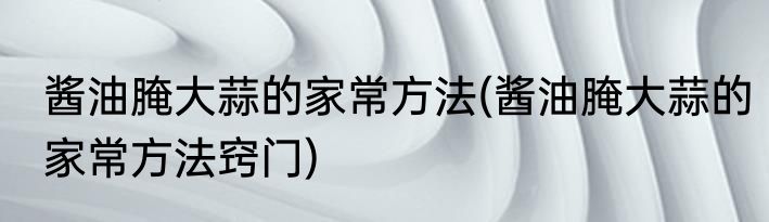 酱油腌大蒜的家常方法(酱油腌大蒜的家常方法窍门)