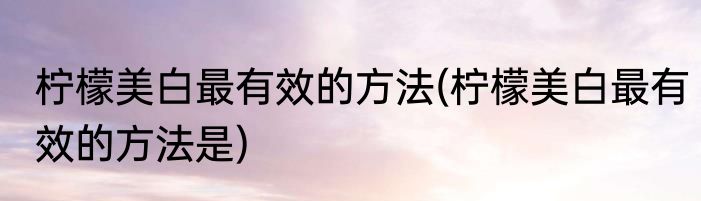 柠檬美白最有效的方法(柠檬美白最有效的方法是)