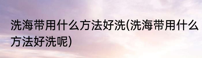 洗海带用什么方法好洗(洗海带用什么方法好洗呢)