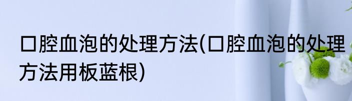 口腔血泡的处理方法(口腔血泡的处理方法用板蓝根)