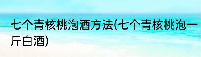 七个青核桃泡酒方法(七个青核桃泡一斤白酒)