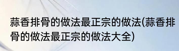 蒜香排骨的做法最正宗的做法(蒜香排骨的做法最正宗的做法大全)