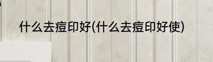 什么去痘印好(什么去痘印好使)