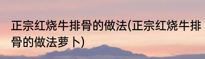 正宗红烧牛排骨的做法(正宗红烧牛排骨的做法萝卜)