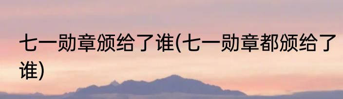 七一勋章颁给了谁(七一勋章都颁给了谁)