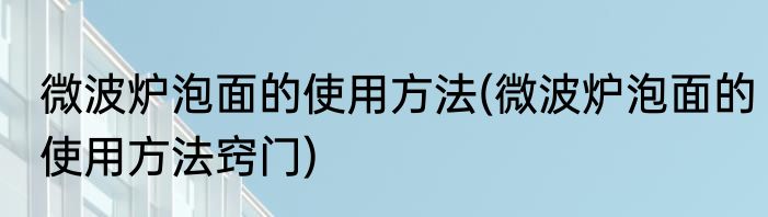 微波炉泡面的使用方法(微波炉泡面的使用方法窍门)