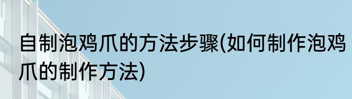 自制泡鸡爪的方法步骤(如何制作泡鸡爪的制作方法)