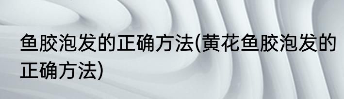 鱼胶泡发的正确方法(黄花鱼胶泡发的正确方法)