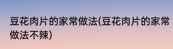 豆花肉片的家常做法(豆花肉片的家常做法不辣)