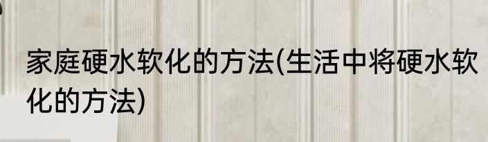 家庭硬水软化的方法(生活中将硬水软化的方法)