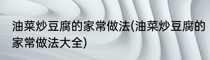 油菜炒豆腐的家常做法(油菜炒豆腐的家常做法大全)