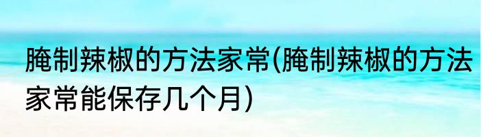 腌制辣椒的方法家常(腌制辣椒的方法家常能保存几个月)