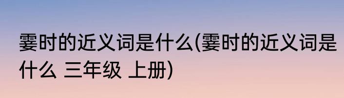 霎时的近义词是什么(霎时的近义词是什么 三年级 上册)