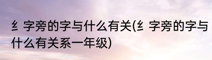 纟字旁的字与什么有关(纟字旁的字与什么有关系一年级)