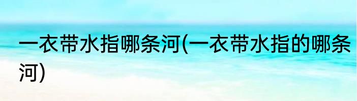 一衣带水指哪条河(一衣带水指的哪条河)