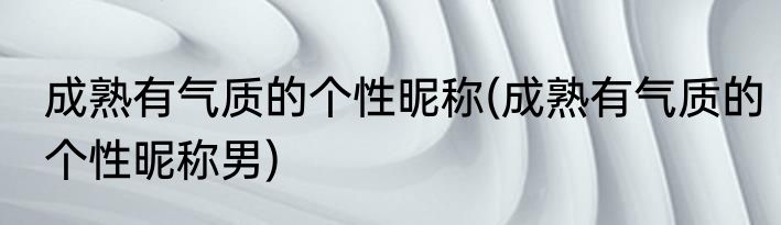 成熟有气质的个性昵称(成熟有气质的个性昵称男)