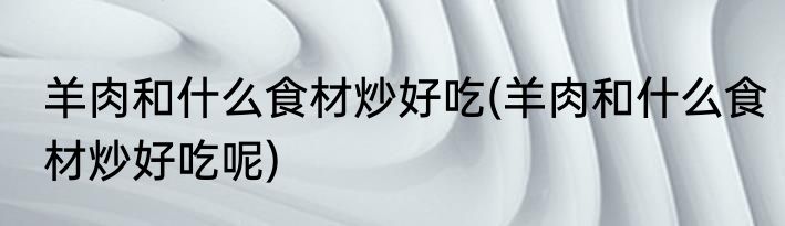 羊肉和什么食材炒好吃(羊肉和什么食材炒好吃呢)