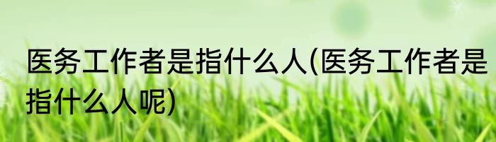医务工作者是指什么人(医务工作者是指什么人呢)