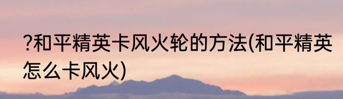 ?和平精英卡风火轮的方法(和平精英怎么卡风火)