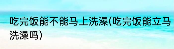 吃完饭能不能马上洗澡(吃完饭能立马洗澡吗)