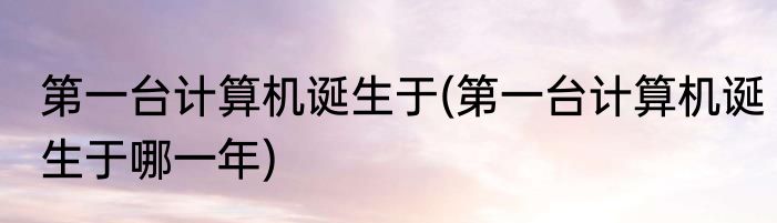 第一台计算机诞生于(第一台计算机诞生于哪一年)