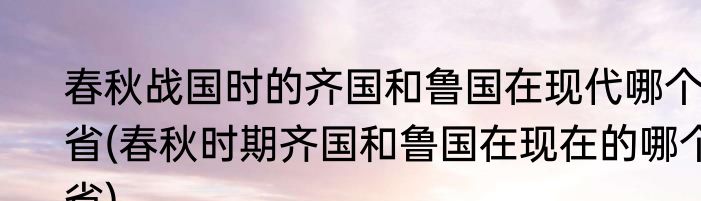 春秋战国时的齐国和鲁国在现代哪个省(春秋时期齐国和鲁国在现在的哪个省)