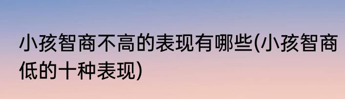 小孩智商不高的表现有哪些(小孩智商低的十种表现)