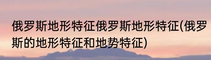 俄罗斯地形特征俄罗斯地形特征(俄罗斯的地形特征和地势特征)