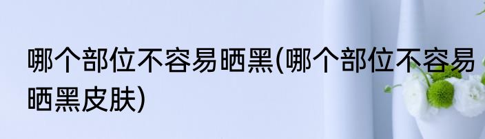 哪个部位不容易晒黑(哪个部位不容易晒黑皮肤)