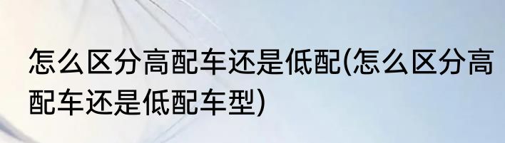 怎么区分高配车还是低配(怎么区分高配车还是低配车型)