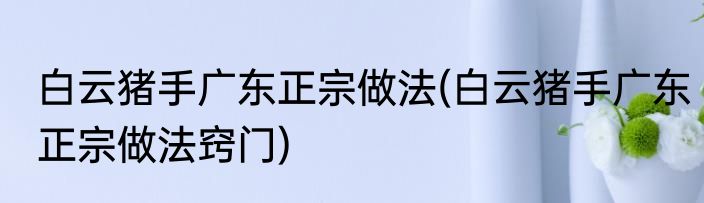 白云猪手广东正宗做法(白云猪手广东正宗做法窍门)
