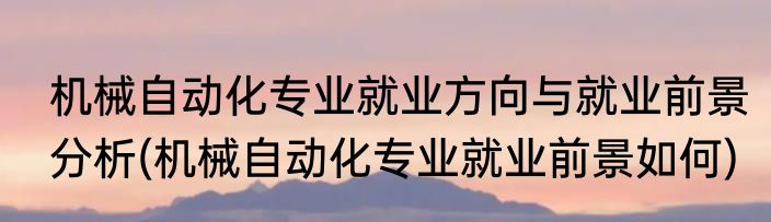 机械自动化专业就业方向与就业前景分析(机械自动化专业就业前景如何)
