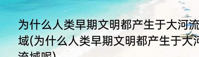 为什么人类早期文明都产生于大河流域(为什么人类早期文明都产生于大河流域呢)