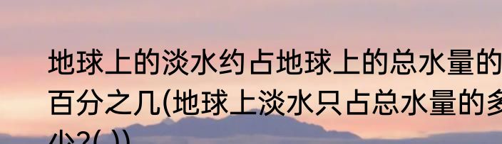 地球上的淡水约占地球上的总水量的百分之几(地球上淡水只占总水量的多少?( ))