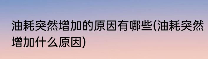 油耗突然增加的原因有哪些(油耗突然增加什么原因)