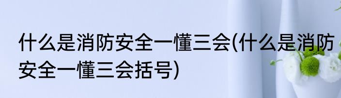 什么是消防安全一懂三会(什么是消防安全一懂三会括号)