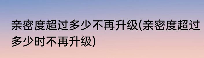 亲密度超过多少不再升级(亲密度超过多少时不再升级)
