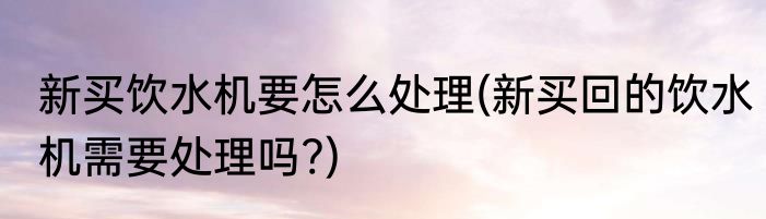 新买饮水机要怎么处理(新买回的饮水机需要处理吗?)