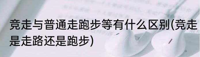 竞走与普通走跑步等有什么区别(竞走是走路还是跑步)