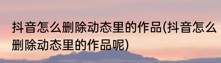 抖音怎么删除动态里的作品(抖音怎么删除动态里的作品呢)