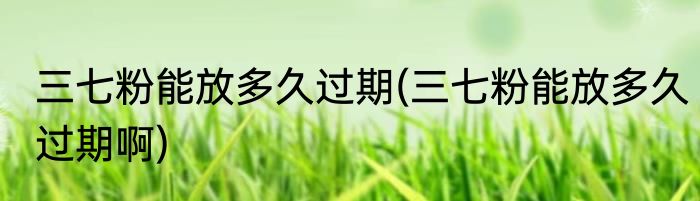 三七粉能放多久过期(三七粉能放多久过期啊)