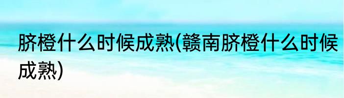 脐橙什么时候成熟(赣南脐橙什么时候成熟)