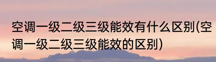 空调一级二级三级能效有什么区别(空调一级二级三级能效的区别)